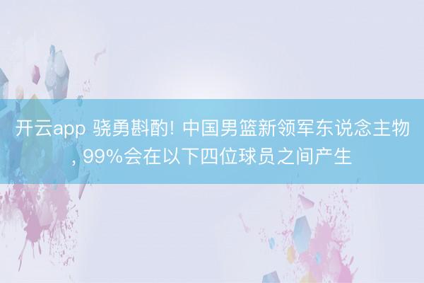 开云app 骁勇斟酌! 中国男篮新领军东说念主物, 99%会在以下四位球员之间产生