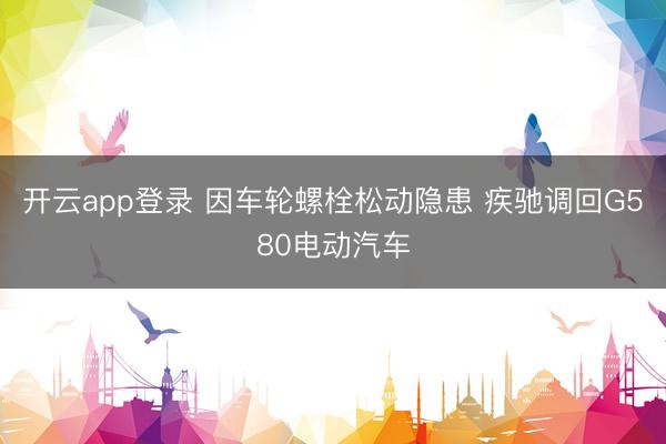 开云app登录 因车轮螺栓松动隐患 疾驰调回G580电动汽车